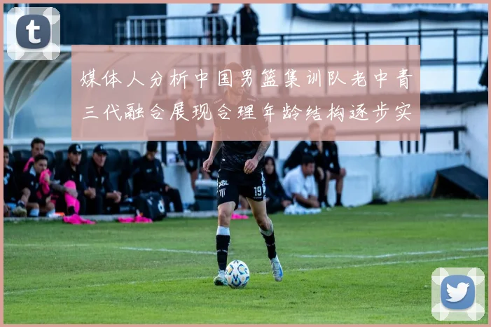 媒体人分析中国男篮集训队老中青三代融合展现合理年龄结构逐步实现换血