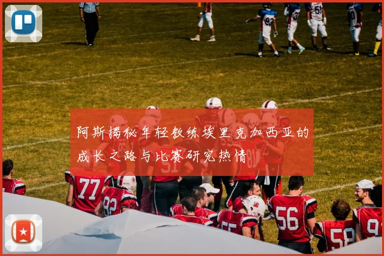 阿斯揭秘年轻教练埃里克加西亚的成长之路与比赛研究热情