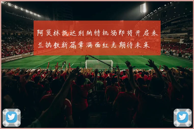 阿莫林抵达利纳特机场即将开启米兰执教新篇章满面红光期待未来