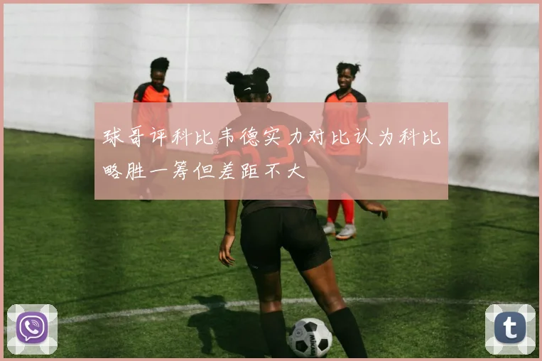 球哥评科比韦德实力对比认为科比略胜一筹但差距不大