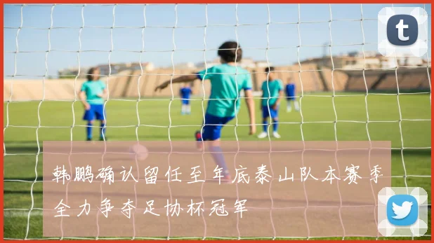 韩鹏确认留任至年底泰山队本赛季全力争夺足协杯冠军