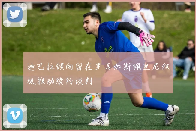 迪巴拉倾向留在罗马加斯佩里尼积极推动续约谈判