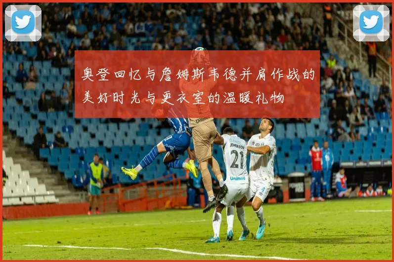 奥登回忆与詹姆斯韦德并肩作战的美好时光与更衣室的温暖礼物