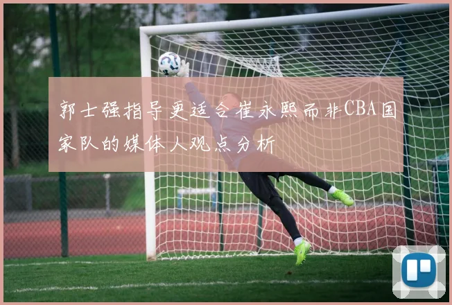 郭士强指导更适合崔永熙而非CBA国家队的媒体人观点分析