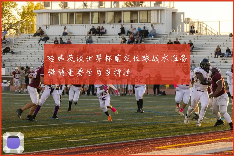 哈弗茨谈世界杯前定位球战术准备强调重要性与多样性