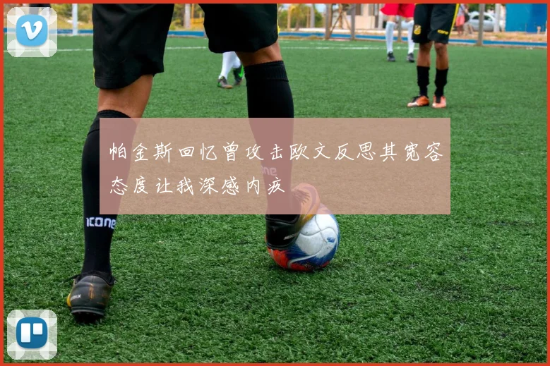帕金斯回忆曾攻击欧文反思其宽容态度让我深感内疚