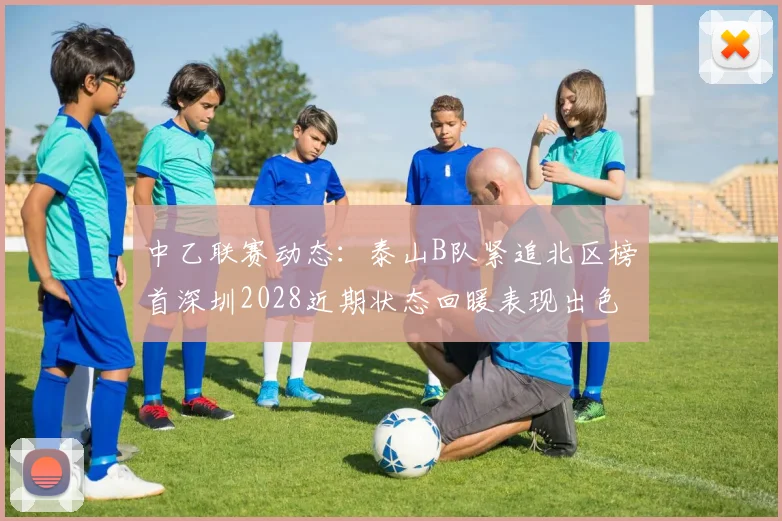 中乙联赛动态：泰山B队紧追北区榜首深圳2028近期状态回暖表现出色