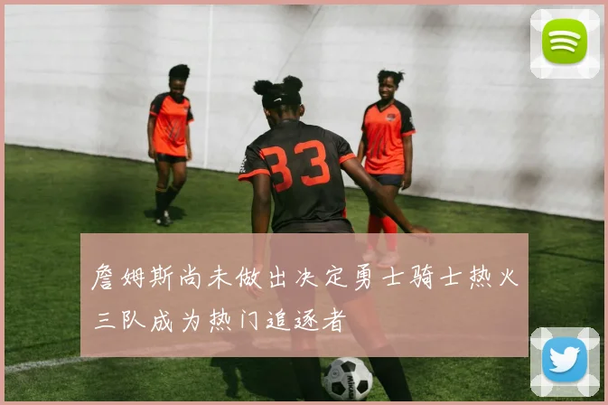 詹姆斯尚未做出决定勇士骑士热火三队成为热门追逐者