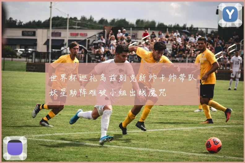 世界杯巡礼乌兹别克新帅卡帅带队妖星助阵难破小组出线魔咒