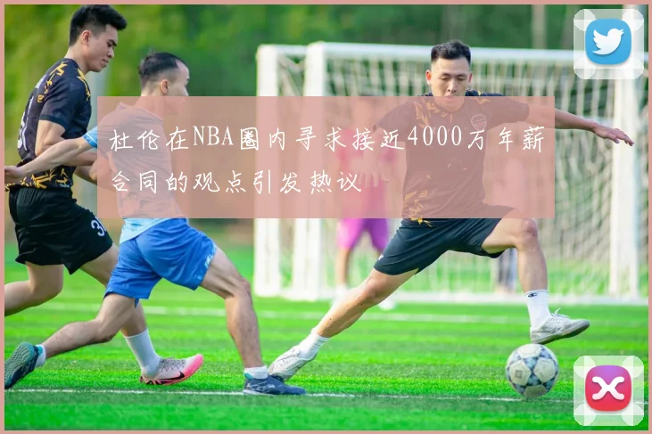 杜伦在NBA圈内寻求接近4000万年薪合同的观点引发热议