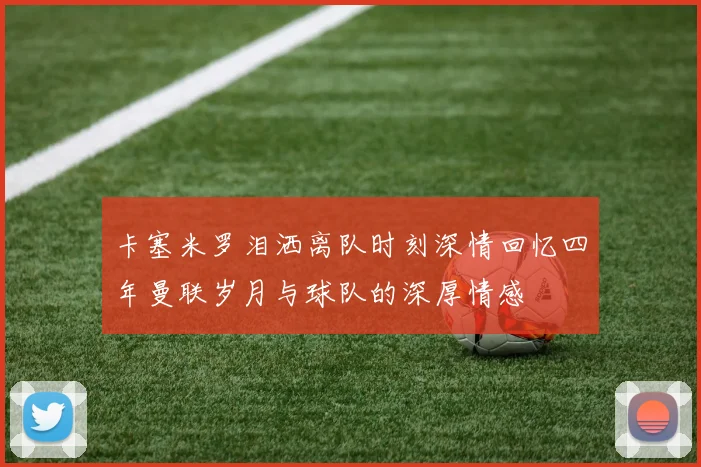 卡塞米罗泪洒离队时刻深情回忆四年曼联岁月与球队的深厚情感