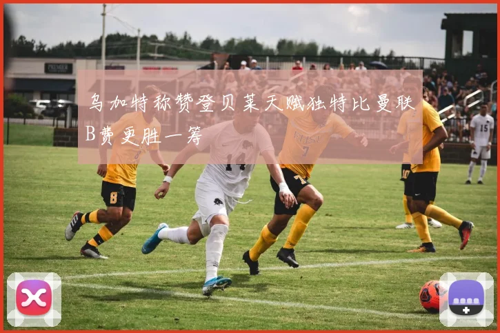 乌加特称赞登贝莱天赋独特比曼联B费更胜一筹