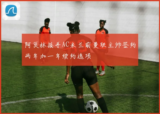 阿莫林接手AC米兰前曼联主帅签约两年加一年续约选项