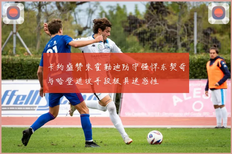 卡约盛赞朱霍勒迪防守强悍东契奇与哈登进攻手段极具迷惑性