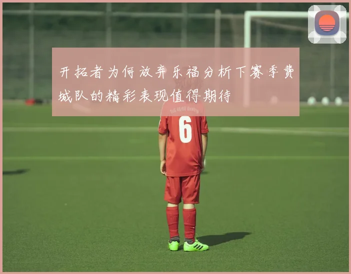 开拓者为何放弃乐福分析下赛季费城队的精彩表现值得期待