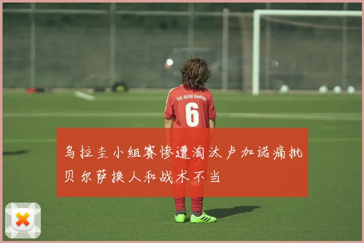 乌拉圭小组赛惨遭淘汰卢加诺痛批贝尔萨换人和战术不当