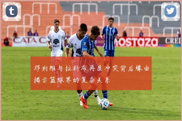邓利维与拉科布再度冲突背后缘由揭示篮球界的复杂关系