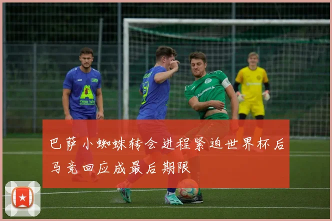巴萨小蜘蛛转会进程紧迫世界杯后马竞回应成最后期限
