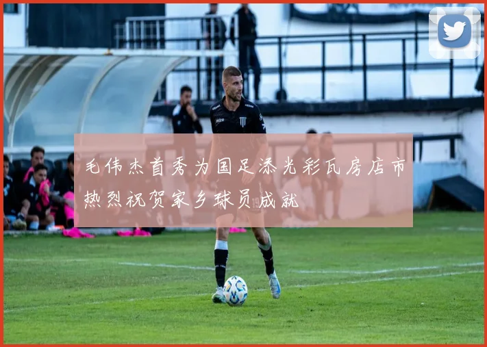 毛伟杰首秀为国足添光彩瓦房店市热烈祝贺家乡球员成就